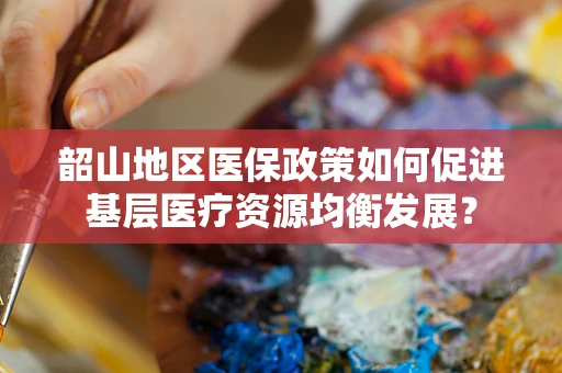 韶山地区医保政策如何促进基层医疗资源均衡发展？