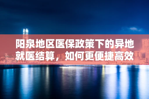 阳泉地区医保政策下的异地就医结算，如何更便捷高效？