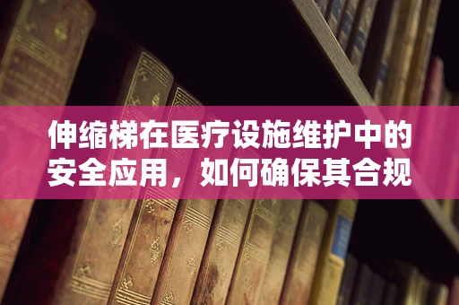 伸缩梯在医疗设施维护中的安全应用，如何确保其合规与高效？
