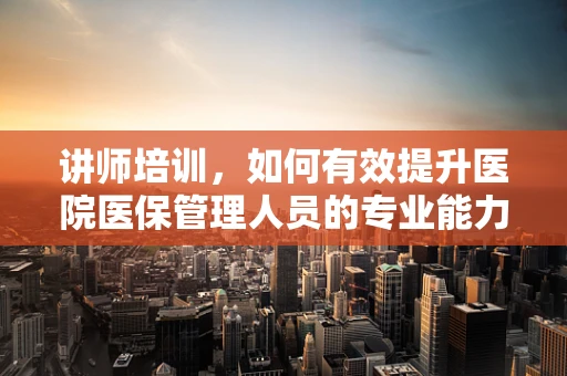讲师培训，如何有效提升医院医保管理人员的专业能力？