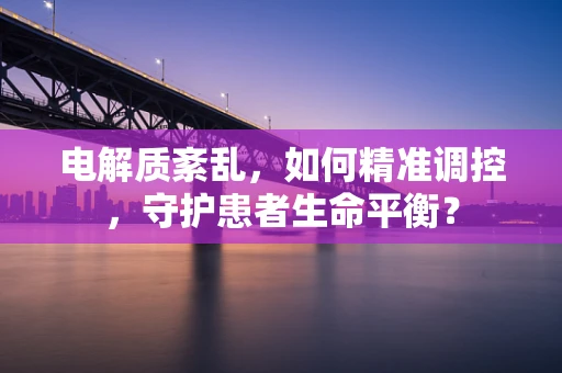 电解质紊乱，如何精准调控，守护患者生命平衡？