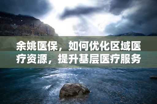 余姚医保，如何优化区域医疗资源，提升基层医疗服务质量？