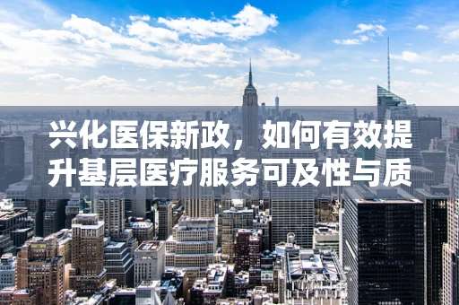 兴化医保新政，如何有效提升基层医疗服务可及性与质量？