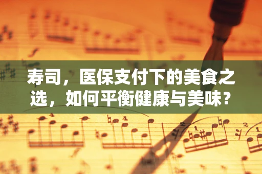 寿司，医保支付下的美食之选，如何平衡健康与美味？