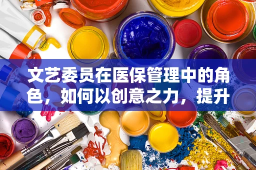 文艺委员在医保管理中的角色，如何以创意之力，提升就医体验？