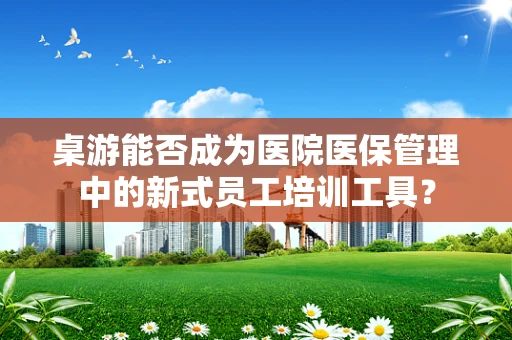 桌游能否成为医院医保管理中的新式员工培训工具？