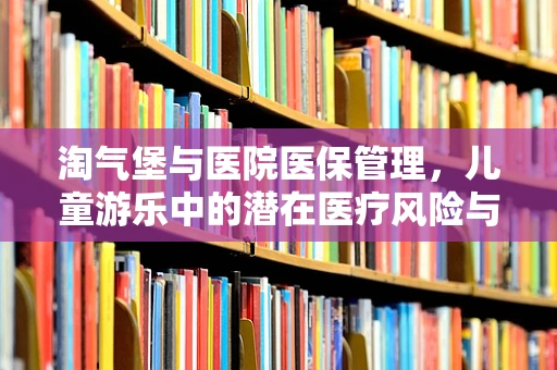 淘气堡与医院医保管理，儿童游乐中的潜在医疗风险与应对策略