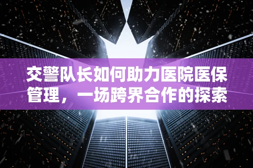 交警队长如何助力医院医保管理，一场跨界合作的探索