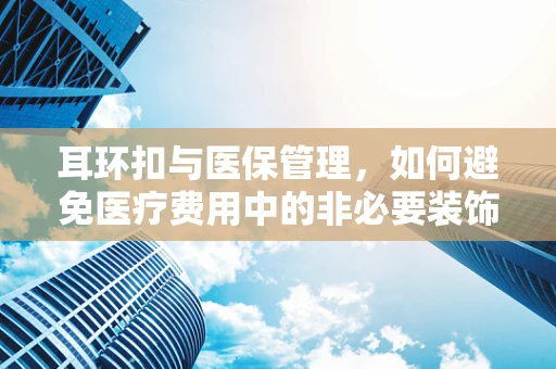 耳环扣与医保管理，如何避免医疗费用中的非必要装饰品报销？