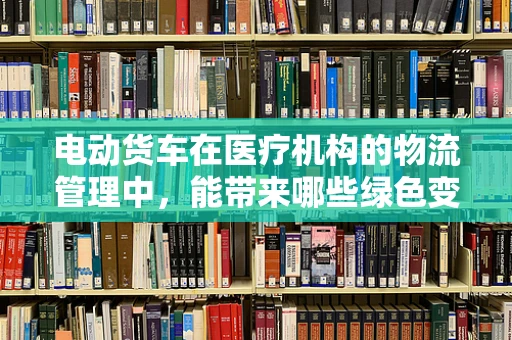 电动货车在医疗机构的物流管理中，能带来哪些绿色变革？