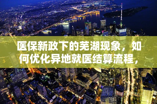 医保新政下的芜湖现象，如何优化异地就医结算流程，提升患者满意度？