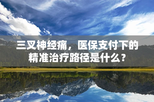 三叉神经痛，医保支付下的精准治疗路径是什么？