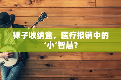 袜子收纳盒，医疗报销中的‘小’智慧？