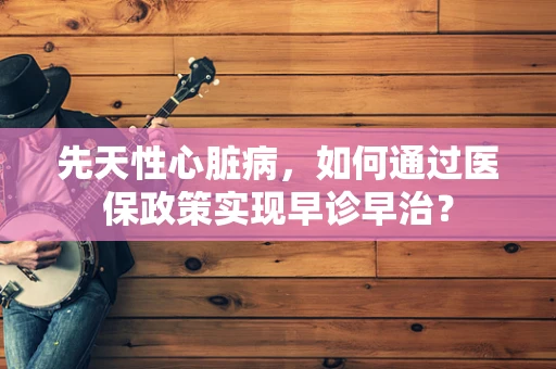 先天性心脏病，如何通过医保政策实现早诊早治？