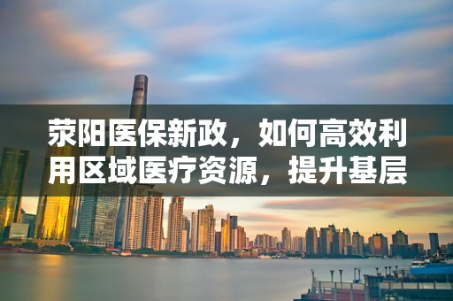 荥阳医保新政，如何高效利用区域医疗资源，提升基层医疗服务质量？