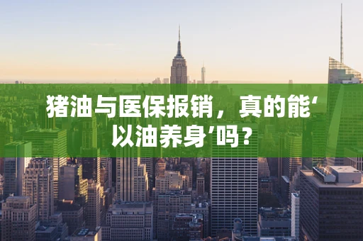 猪油与医保报销，真的能‘以油养身’吗？