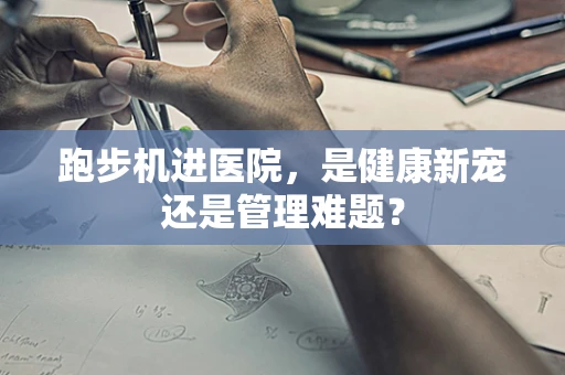 跑步机进医院，是健康新宠还是管理难题？
