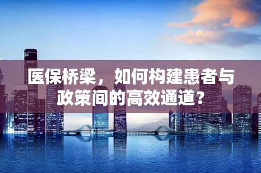 医保桥梁，如何构建患者与政策间的高效通道？