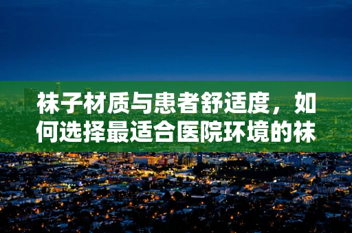 袜子材质与患者舒适度，如何选择最适合医院环境的袜子？