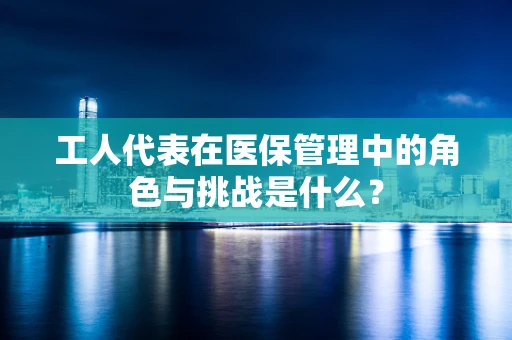 工人代表在医保管理中的角色与挑战是什么？