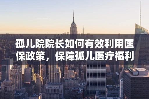 孤儿院院长如何有效利用医保政策，保障孤儿医疗福利？