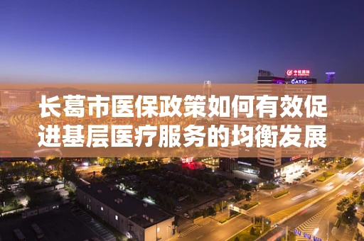 长葛市医保政策如何有效促进基层医疗服务的均衡发展？