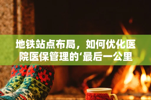 地铁站点布局，如何优化医院医保管理的‘最后一公里’？