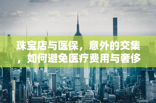 珠宝店与医保，意外的交集，如何避免医疗费用与奢侈品消费的混淆？