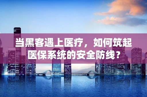 当黑客遇上医疗，如何筑起医保系统的安全防线？