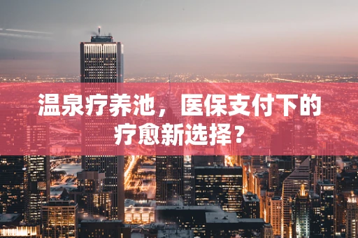温泉疗养池，医保支付下的疗愈新选择？
