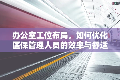 办公室工位布局，如何优化医保管理人员的效率与舒适度？