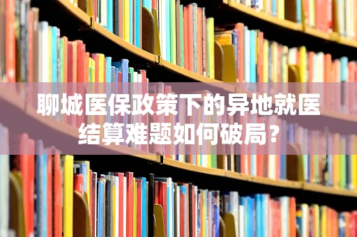聊城医保政策下的异地就医结算难题如何破局？