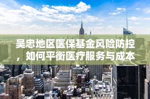 吴忠地区医保基金风险防控，如何平衡医疗服务与成本控制？