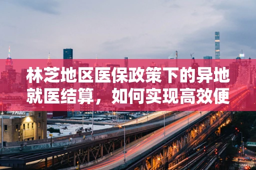 林芝地区医保政策下的异地就医结算，如何实现高效便捷？