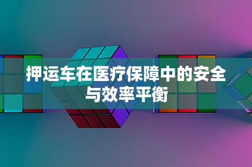 押运车在医疗保障中的安全与效率平衡