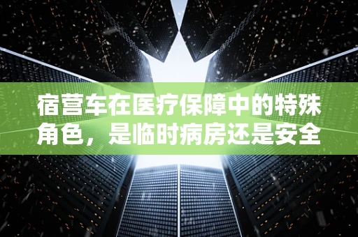 宿营车在医疗保障中的特殊角色，是临时病房还是安全港湾？