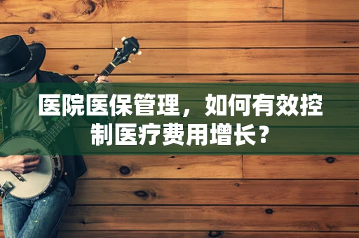 医院医保管理，如何有效控制医疗费用增长？