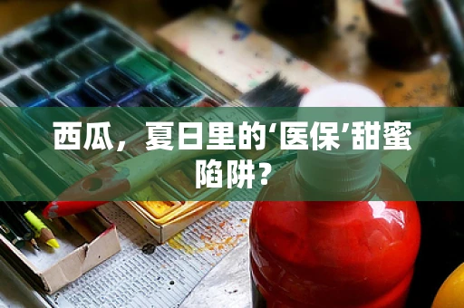 西瓜，夏日里的‘医保’甜蜜陷阱？