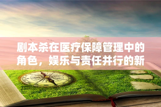 剧本杀在医疗保障管理中的角色，娱乐与责任并行的新挑战？