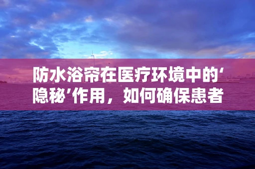 防水浴帘在医疗环境中的‘隐秘’作用，如何确保患者隐私与安全？