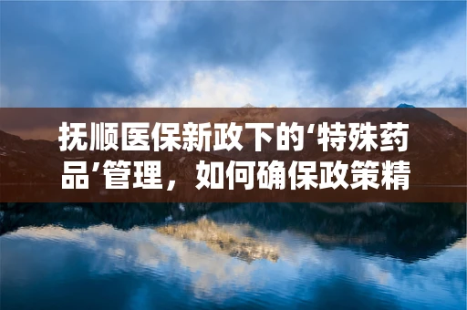抚顺医保新政下的‘特殊药品’管理，如何确保政策精准落地？