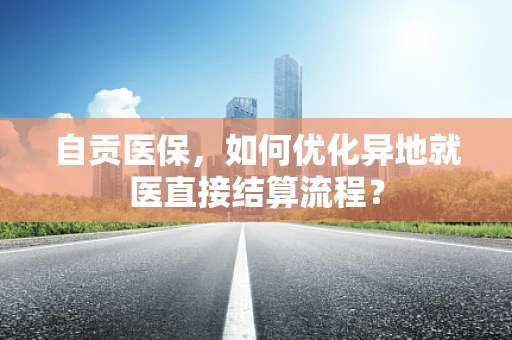 自贡医保，如何优化异地就医直接结算流程？