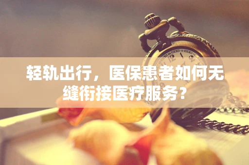 轻轨出行，医保患者如何无缝衔接医疗服务？