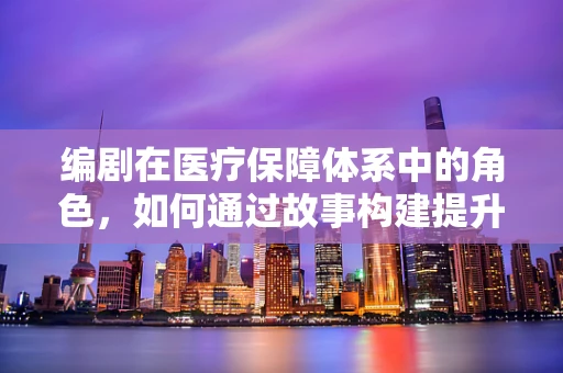 编剧在医疗保障体系中的角色，如何通过故事构建提升医保意识？