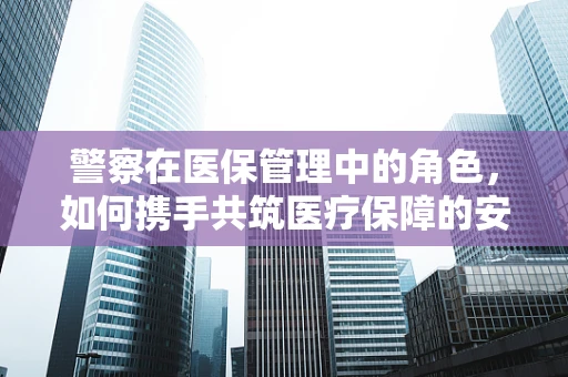 警察在医保管理中的角色，如何携手共筑医疗保障的安全防线？
