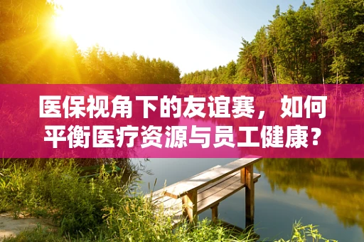 医保视角下的友谊赛，如何平衡医疗资源与员工健康？