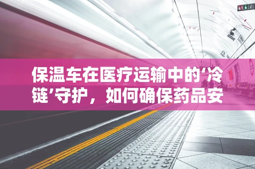 保温车在医疗运输中的‘冷链’守护，如何确保药品安全？