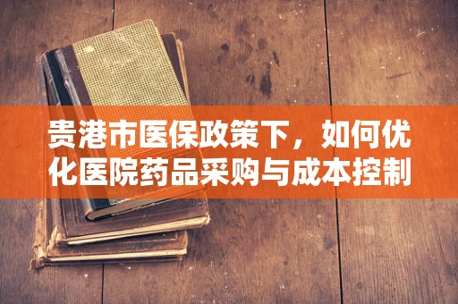 贵港市医保政策下，如何优化医院药品采购与成本控制？