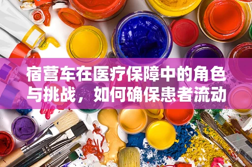 宿营车在医疗保障中的角色与挑战，如何确保患者流动中的医保服务无缝衔接？