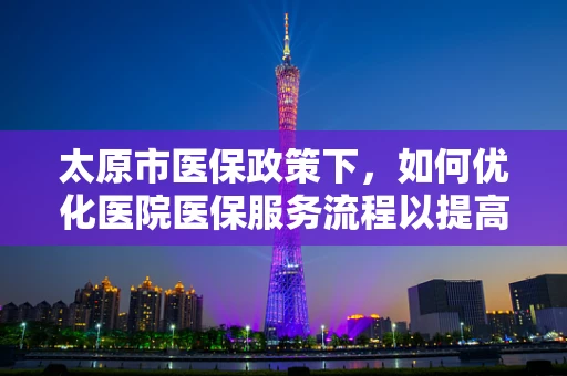 太原市医保政策下，如何优化医院医保服务流程以提高患者满意度？